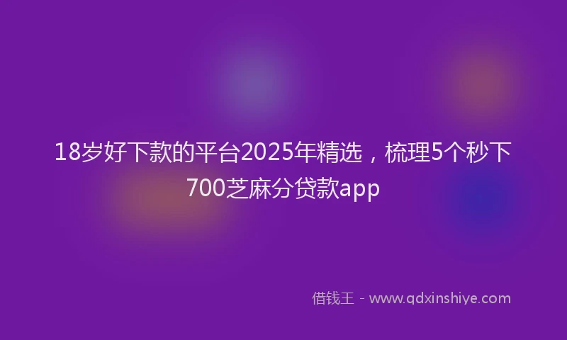 18岁好下款的平台2025年精选，梳理5个秒下700芝麻分贷款app
