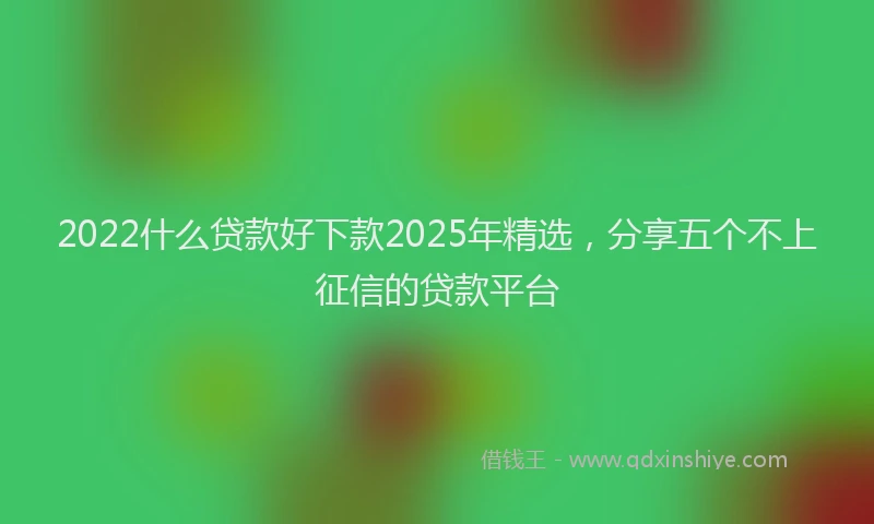 2022什么贷款好下款2025年精选，分享五个不上征信的贷款平台