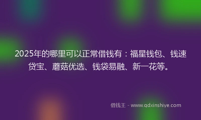 2025年的哪里可以正常借钱有：福星钱包、钱速贷宝、蘑菇优选、钱袋易融、新一花等。
