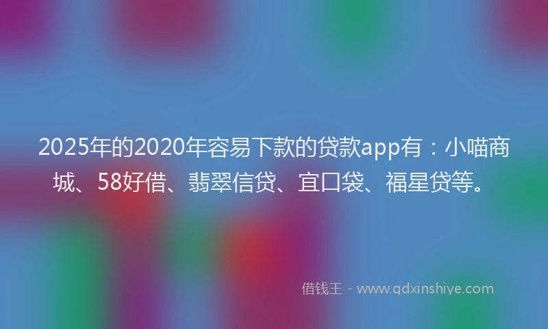 2025年的2020年容易下款的贷款app有：小喵商城、58好借、翡翠信贷、宜口袋、福星贷等。