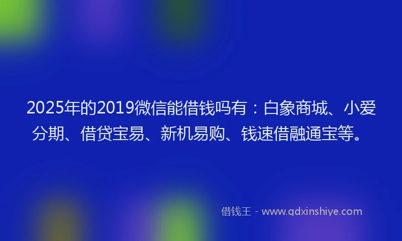 2025年的2019微信能借钱吗有：白象商城、小爱分期、借贷宝易、新机易购、钱速借融通宝等。