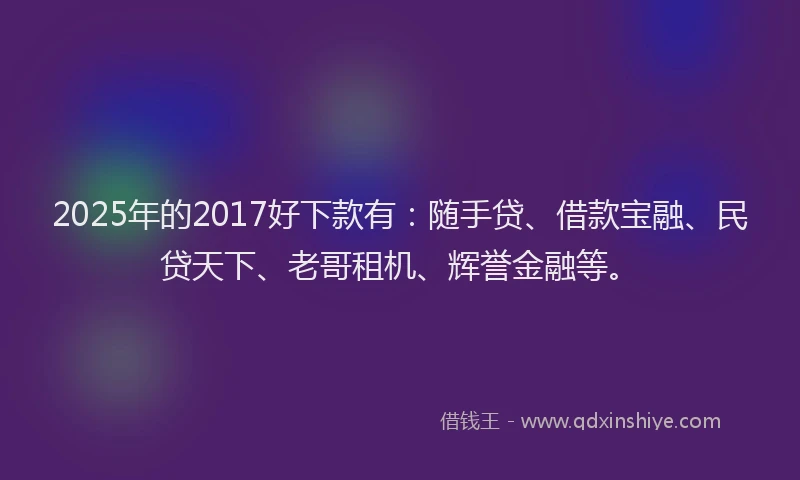 2025年的2017好下款有：随手贷、借款宝融、民贷天下、老哥租机、辉誉金融等。