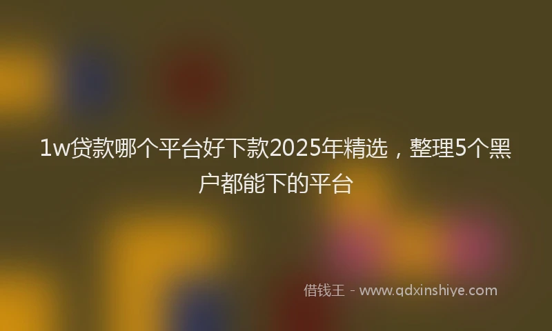 1w贷款哪个平台好下款2025年精选，整理5个黑户都能下的平台