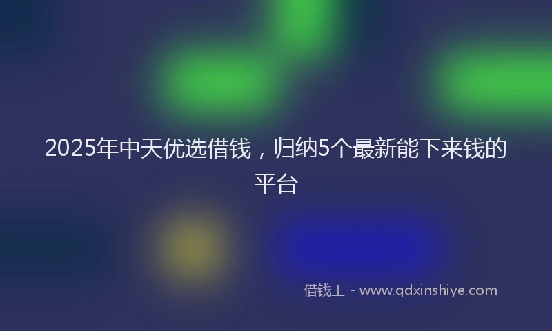 2025年中天优选借钱，归纳5个最新能下来钱的平台