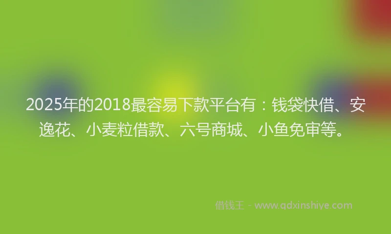 2025年的2018最容易下款平台有：钱袋快借、安逸花、小麦粒借款、六号商城、小鱼免审等。