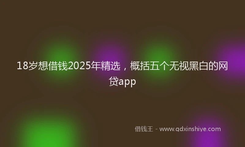 18岁想借钱2025年精选，概括五个无视黑白的网贷app