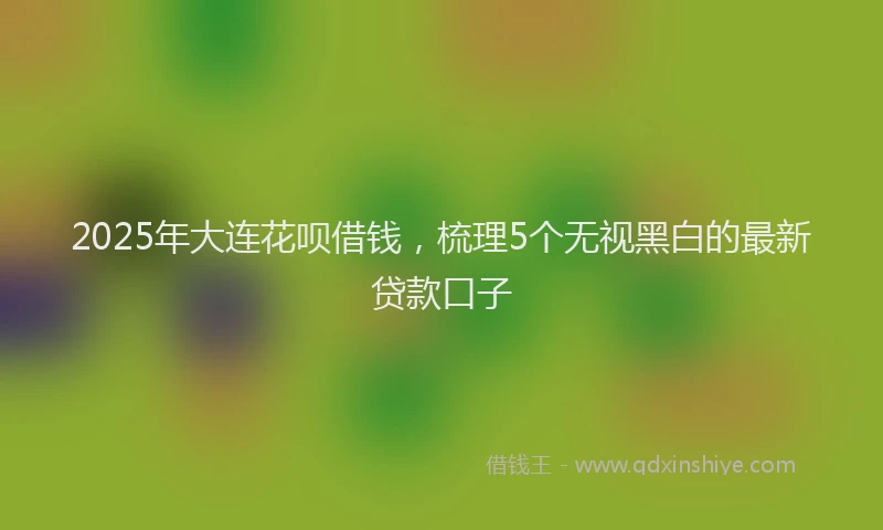 2025年大连花呗借钱，梳理5个无视黑白的最新贷款口子