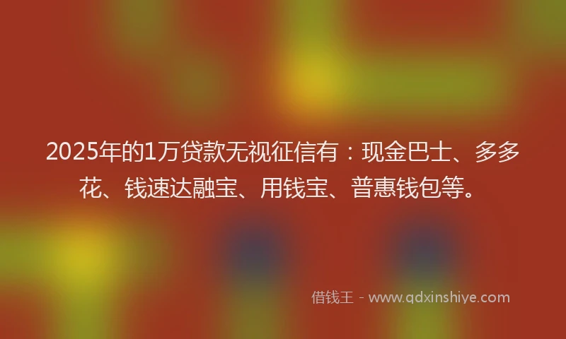 2025年的1万贷款无视征信有：现金巴士、多多花、钱速达融宝、用钱宝、普惠钱包等。