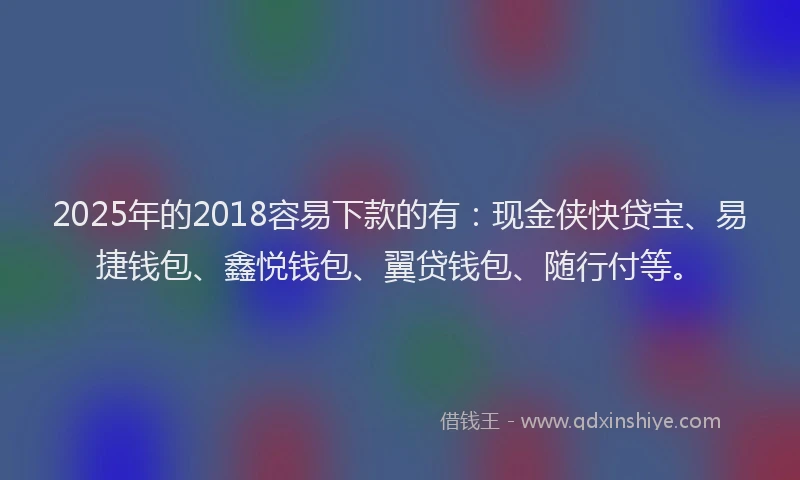 2025年的2018容易下款的有：现金侠快贷宝、易捷钱包、鑫悦钱包、翼贷钱包、随行付等。