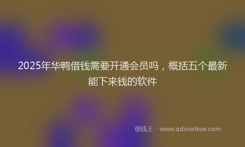 2025年华鸭借钱需要开通会员吗，概括五个最新能下来钱的软件
