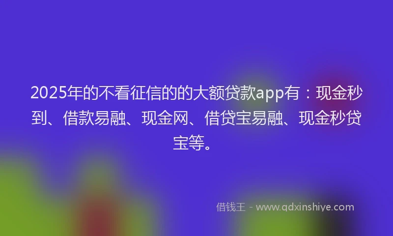 2025年的不看征信的的大额贷款app有：现金秒到、借款易融、现金网、借贷宝易融、现金秒贷宝等。
