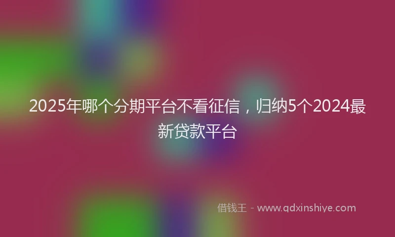 2025年哪个分期平台不看征信，归纳5个2024最新贷款平台