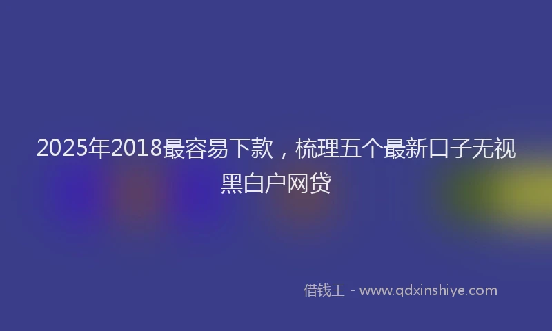 2025年2018最容易下款，梳理五个最新口子无视黑白户网贷