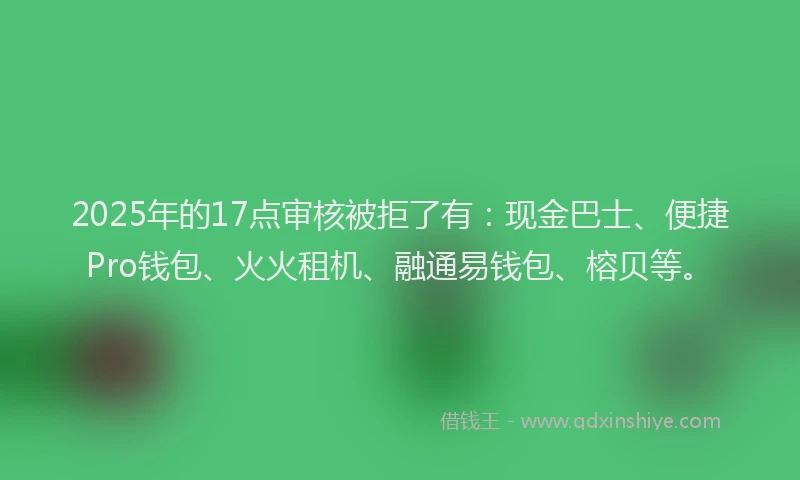 2025年的17点审核被拒了有：现金巴士、便捷Pro钱包、火火租机、融通易钱包、榕贝等。