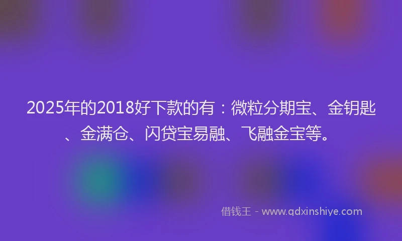 2025年的2018好下款的有：微粒分期宝、金钥匙、金满仓、闪贷宝易融、飞融金宝等。
