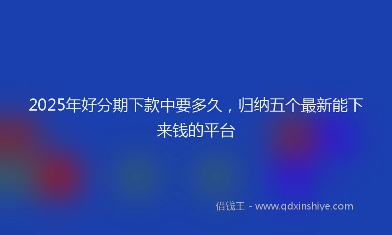 2025年好分期下款中要多久，归纳五个最新能下来钱的平台