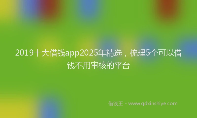 2019十大借钱app2025年精选，梳理5个可以借钱不用审核的平台