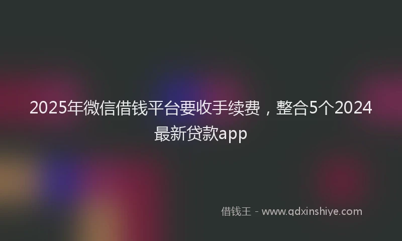 2025年微信借钱平台要收手续费，整合5个2024最新贷款app