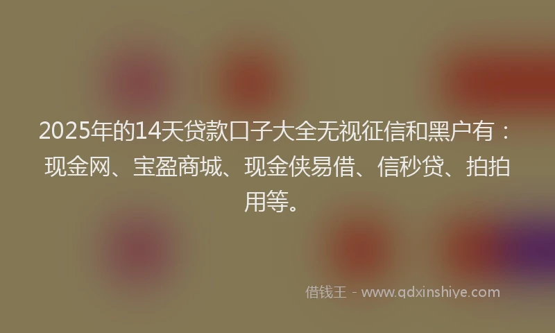 2025年的14天贷款口子大全无视征信和黑户有：现金网、宝盈商城、现金侠易借、信秒贷、拍拍用等。