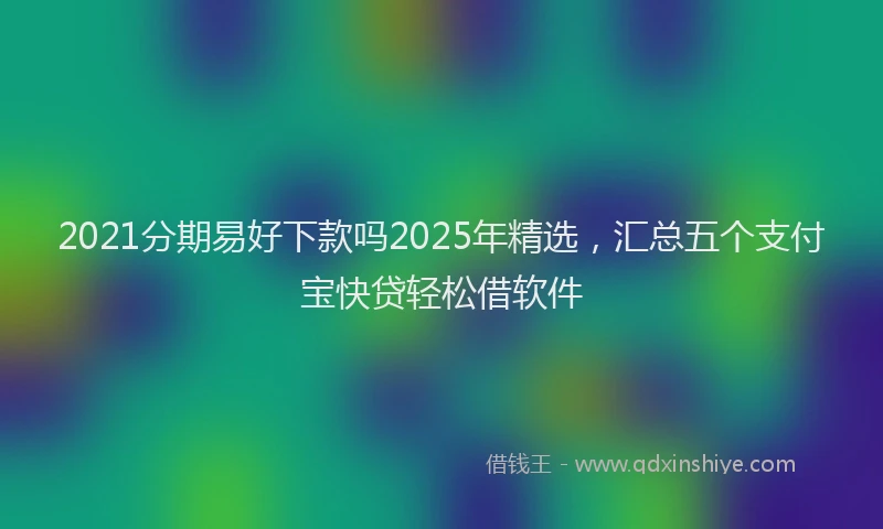 2021分期易好下款吗2025年精选，汇总五个支付宝快贷轻松借软件