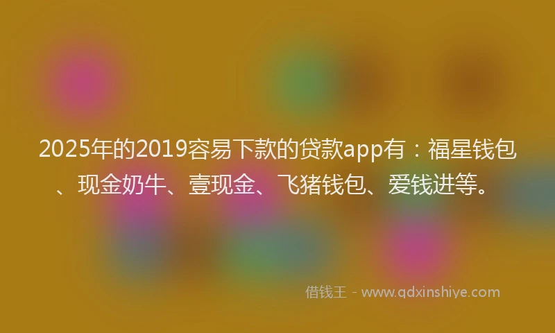 2025年的2019容易下款的贷款app有：福星钱包、现金奶牛、壹现金、飞猪钱包、爱钱进等。