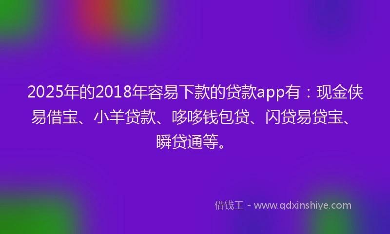 2025年的2018年容易下款的贷款app有：现金侠易借宝、小羊贷款、哆哆钱包贷、闪贷易贷宝、瞬贷通等。