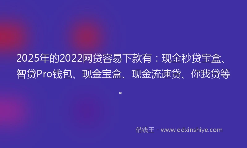 2025年的2022网贷容易下款有：现金秒贷宝盒、智贷Pro钱包、现金宝盒、现金流速贷、你我贷等。
