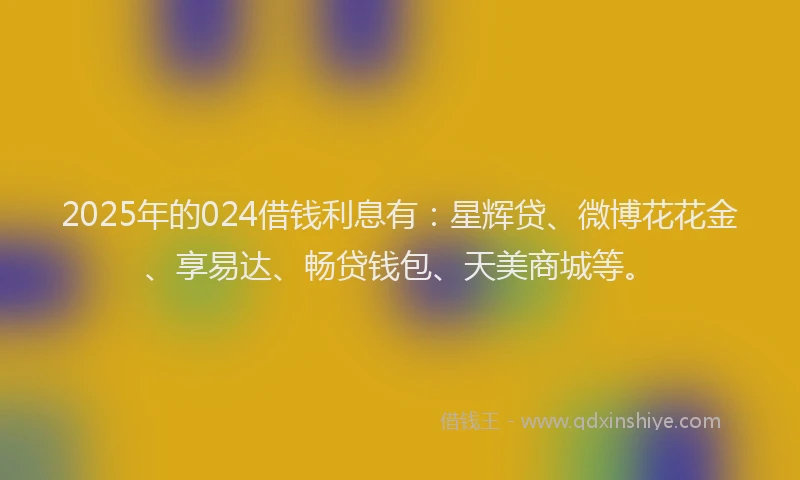 2025年的024借钱利息有：星辉贷、微博花花金、享易达、畅贷钱包、天美商城等。