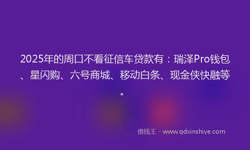 2025年的周口不看征信车贷款有：瑞泽Pro钱包、星闪购、六号商城、移动白条、现金侠快融等。