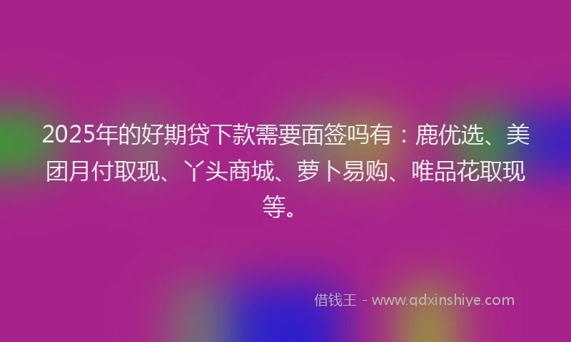 2025年的好期贷下款需要面签吗有：鹿优选、美团月付取现、丫头商城、萝卜易购、唯品花取现等。