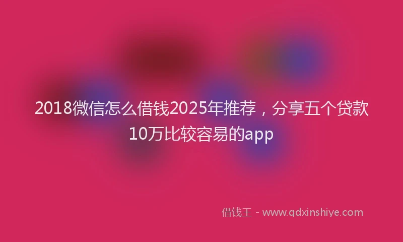 2018微信怎么借钱2025年推荐，分享五个贷款10万比较容易的app