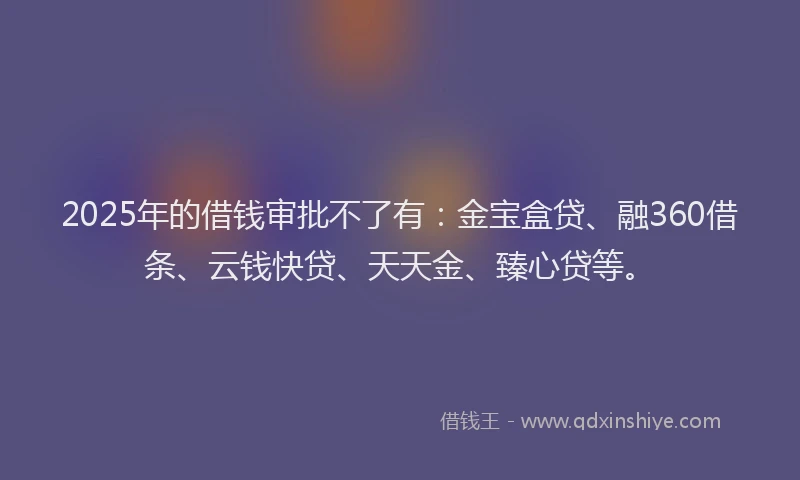 2025年的借钱审批不了有：金宝盒贷、融360借条、云钱快贷、天天金、臻心贷等。