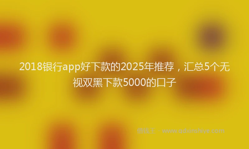 2018银行app好下款的2025年推荐，汇总5个无视双黑下款5000的口子
