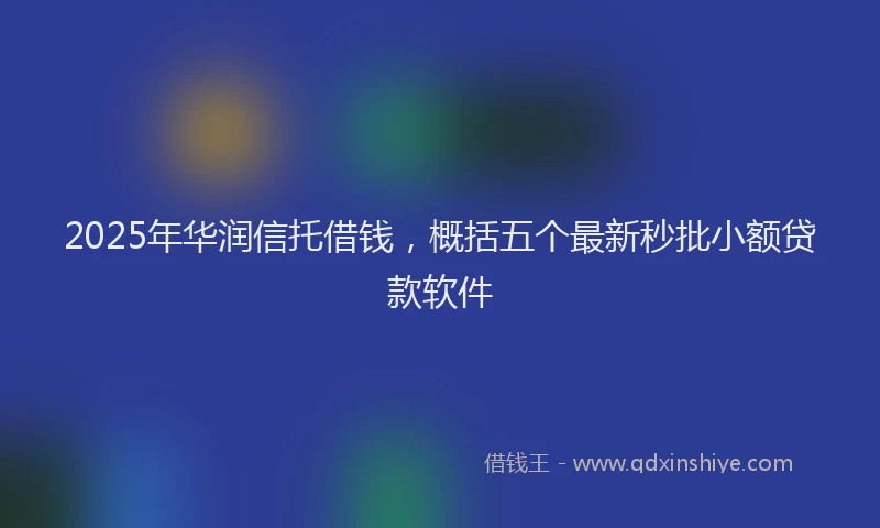2025年华润信托借钱，概括五个最新秒批小额贷款软件