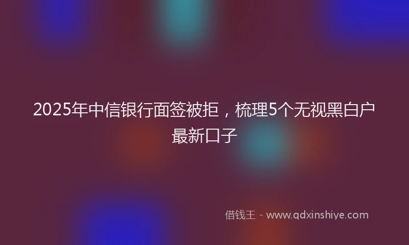 2025年中信银行面签被拒，梳理5个无视黑白户最新口子