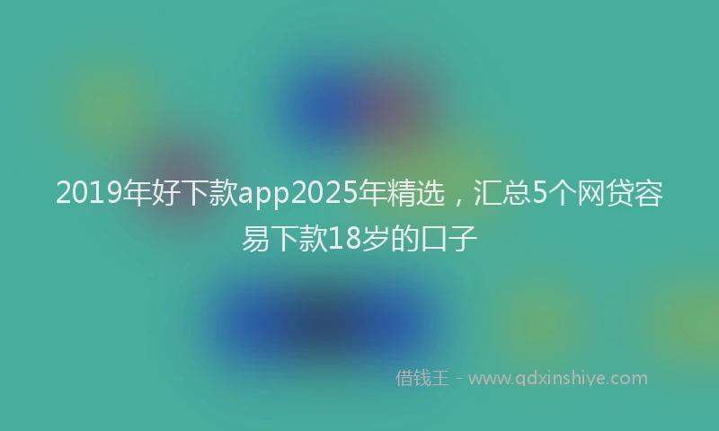2019年好下款app2025年精选，汇总5个网贷容易下款18岁的口子