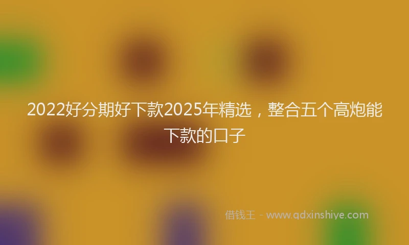 2022好分期好下款2025年精选，整合五个高炮能下款的口子