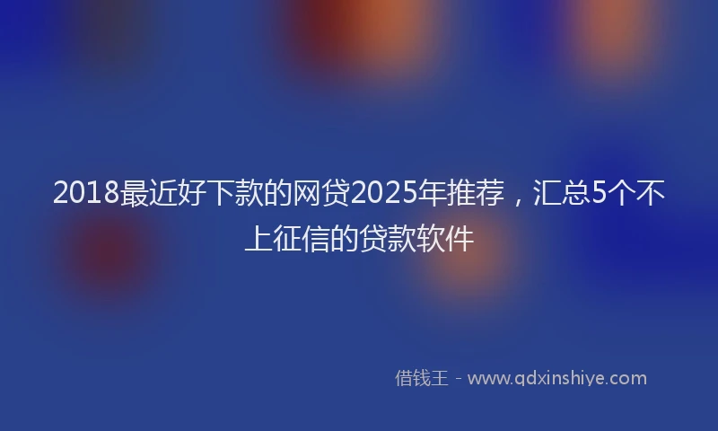 2018最近好下款的网贷2025年推荐，汇总5个不上征信的贷款软件