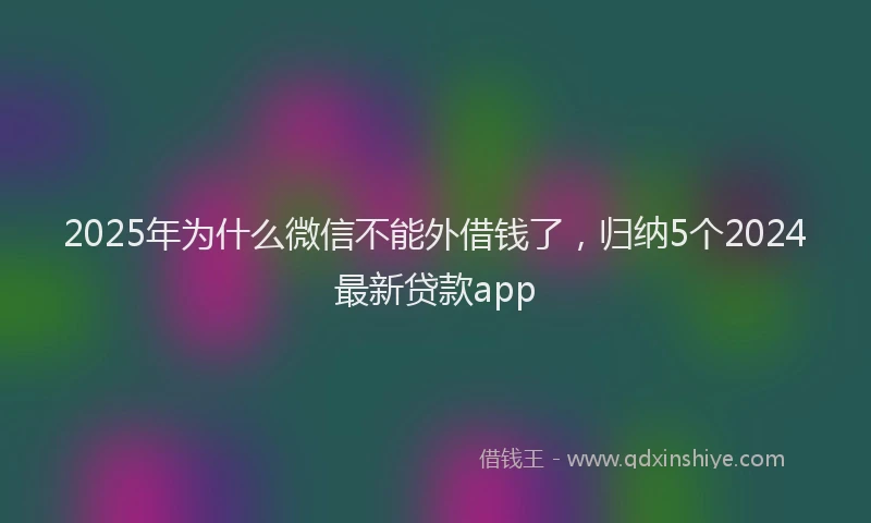 2025年为什么微信不能外借钱了，归纳5个2024最新贷款app
