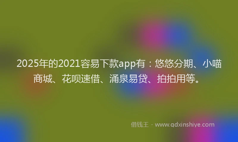 2025年的2021容易下款app有：悠悠分期、小喵商城、花呗速借、涌泉易贷、拍拍用等。