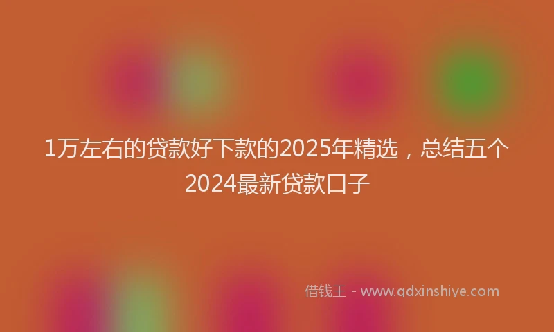 1万左右的贷款好下款的2025年精选，总结五个2024最新贷款口子