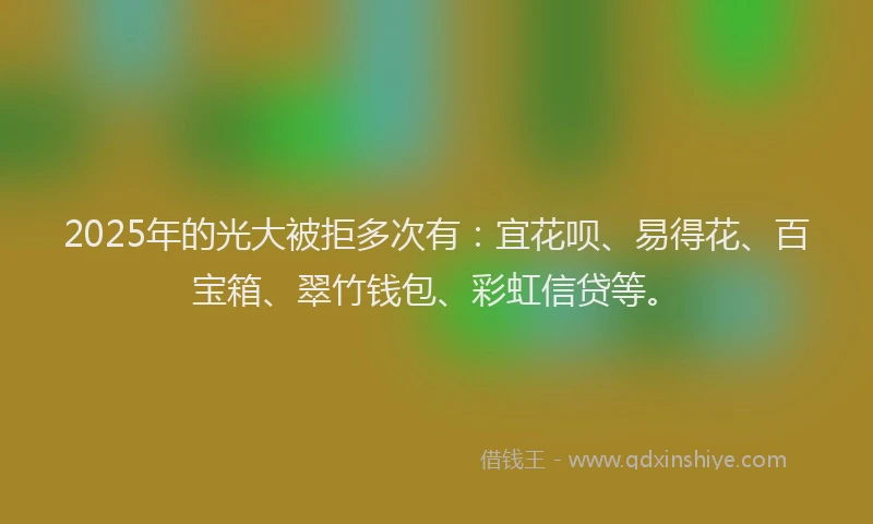 2025年的光大被拒多次有：宜花呗、易得花、百宝箱、翠竹钱包、彩虹信贷等。