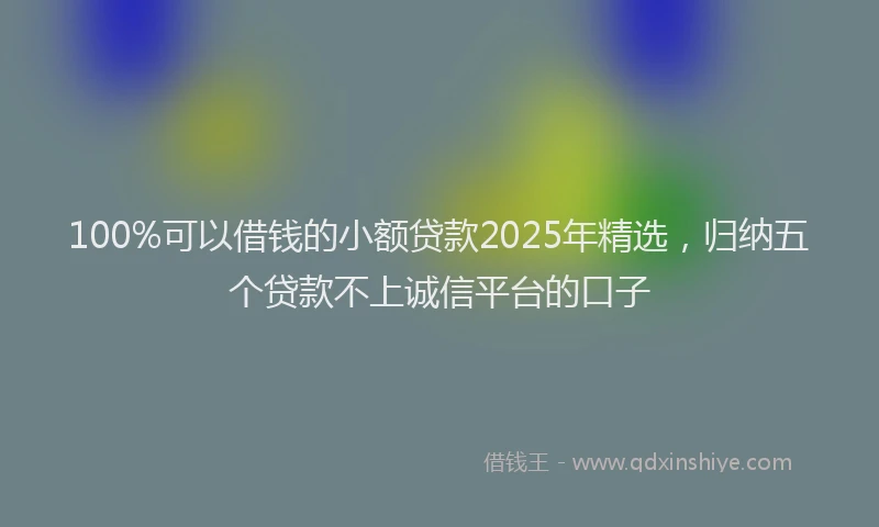 100%可以借钱的小额贷款2025年精选，归纳五个贷款不上诚信平台的口子