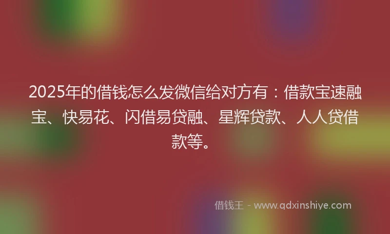 2025年的借钱怎么发微信给对方有：借款宝速融宝、快易花、闪借易贷融、星辉贷款、人人贷借款等。