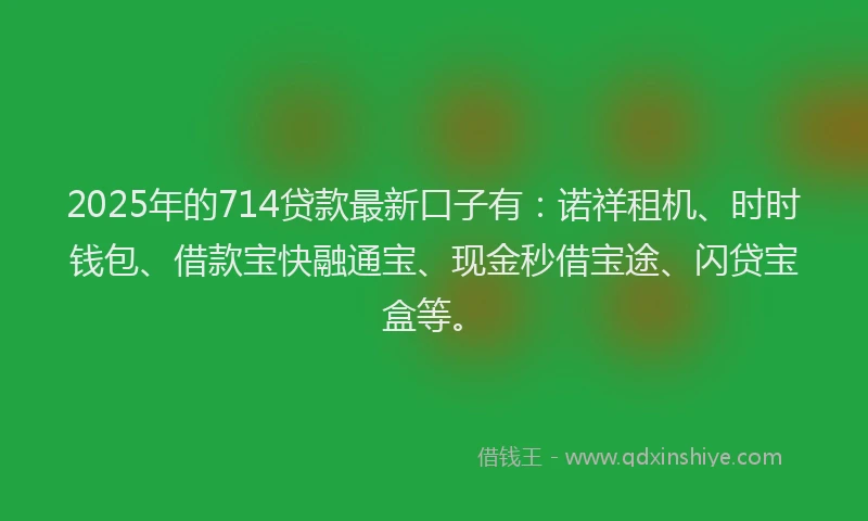 2025年的714贷款最新口子有：诺祥租机、时时钱包、借款宝快融通宝、现金秒借宝途、闪贷宝盒等。