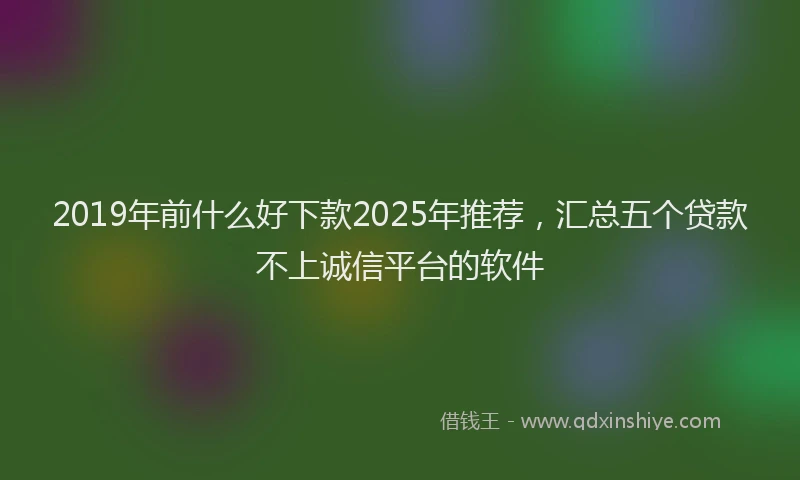 2019年前什么好下款2025年推荐，汇总五个贷款不上诚信平台的软件