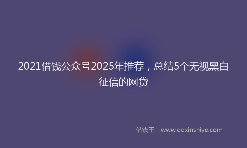 2021借钱公众号2025年推荐，总结5个无视黑白征信的网贷