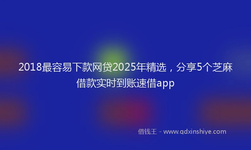 2018最容易下款网贷2025年精选，分享5个芝麻借款实时到账速借app