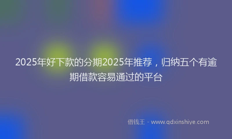 2025年好下款的分期2025年推荐，归纳五个有逾期借款容易通过的平台
