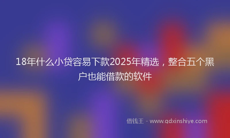 18年什么小贷容易下款2025年精选，整合五个黑户也能借款的软件
